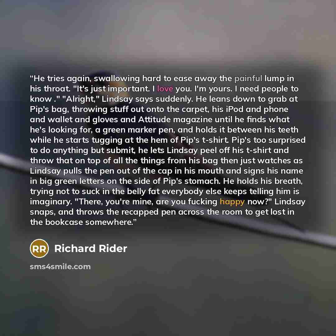 “He tries again, swallowing hard to ease away the painful lump in his throat. "It's just important. I love you. I'm yours. I need people to know ." "Alright," Lindsay says suddenly. He leans down to grab at Pip's bag, throwing stuff out onto the carpet, his iPod and phone and wallet and gloves and…” quote by Richard Rider