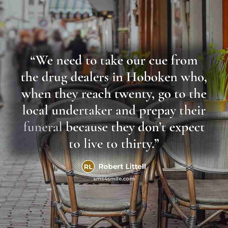 “We need to take our cue from the drug dealers in Hoboken who, when they reach twenty, go to the local undertaker and prepay their funeral because they don’t expect to live to thirty.” quote by Robert Littell
