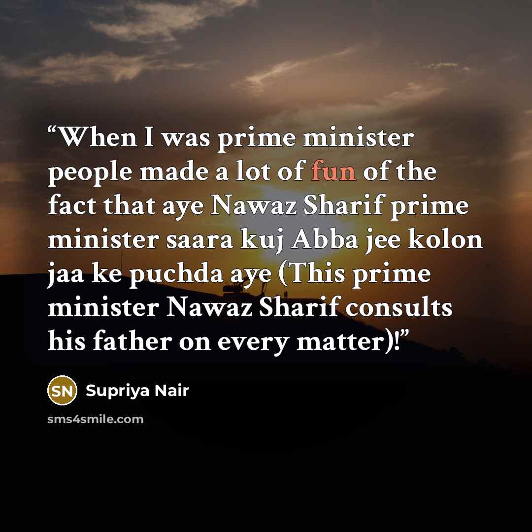 “When I was prime minister people made a lot of fun of the fact that aye Nawaz Sharif prime minister saara kuj Abba jee kolon jaa ke puchda aye (This prime minister Nawaz Sharif consults his father on every matter)!” quote by Supriya Nair