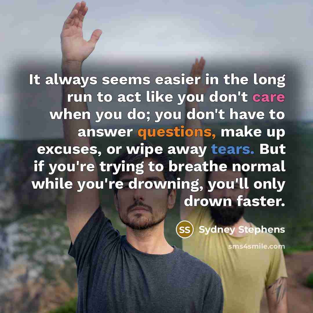 “It always seems easier in the long run to act like you don't care when you do; you don't have to answer questions, make up excuses, or wipe away tears. But if you're trying to breathe normal while you're drowning, you'll only drown faster.” quote by Sydney Stephens