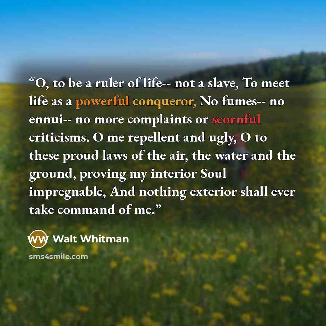 “O, to be a ruler of life-- not a slave, To meet life as a powerful conqueror, No fumes-- no ennui-- no more complaints or scornful criticisms. O me repellent and ugly, O to these proud laws of the air, the water and the ground, proving my interior Soul impregnable, And nothing exterior shall ever…” quote by Walt Whitman