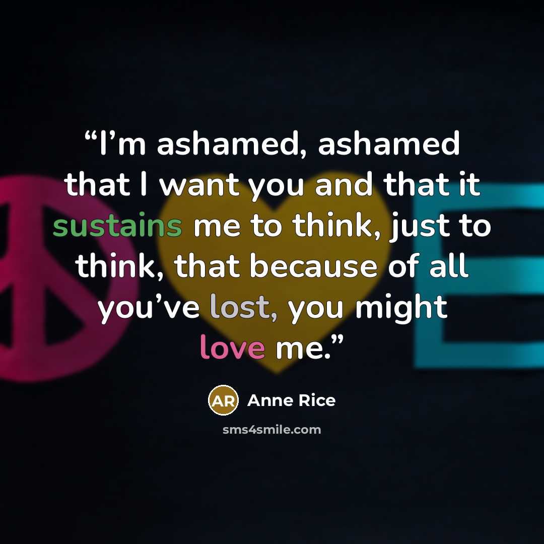 “I’m ashamed, ashamed that I want you and that it sustains me to think, just to think, that because of all you’ve lost, you might love me.” quote by Anne Rice