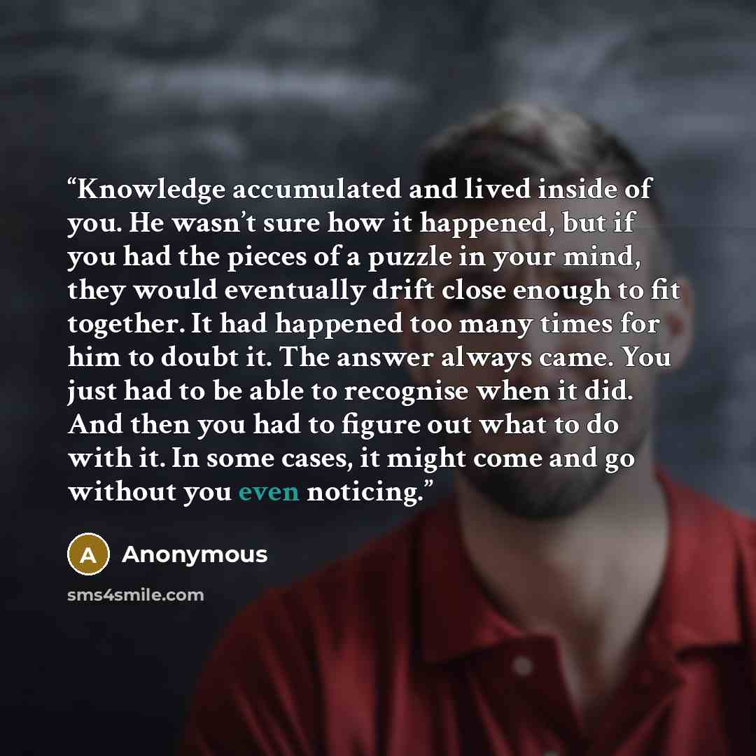“Knowledge accumulated and lived inside of you. He wasn’t sure how it happened, but if you had the pieces of a puzzle in your mind, they would eventually drift close enough to fit together. It had happened too many times for him to doubt it. The answer always came. You just had to be able to…” quote by Anonymous