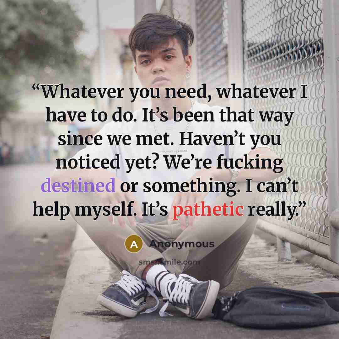 “Whatever you need, whatever I have to do. It’s been that way since we met. Haven’t you noticed yet? We’re fucking destined or something. I can’t help myself. It’s pathetic really.” quote by Anonymous