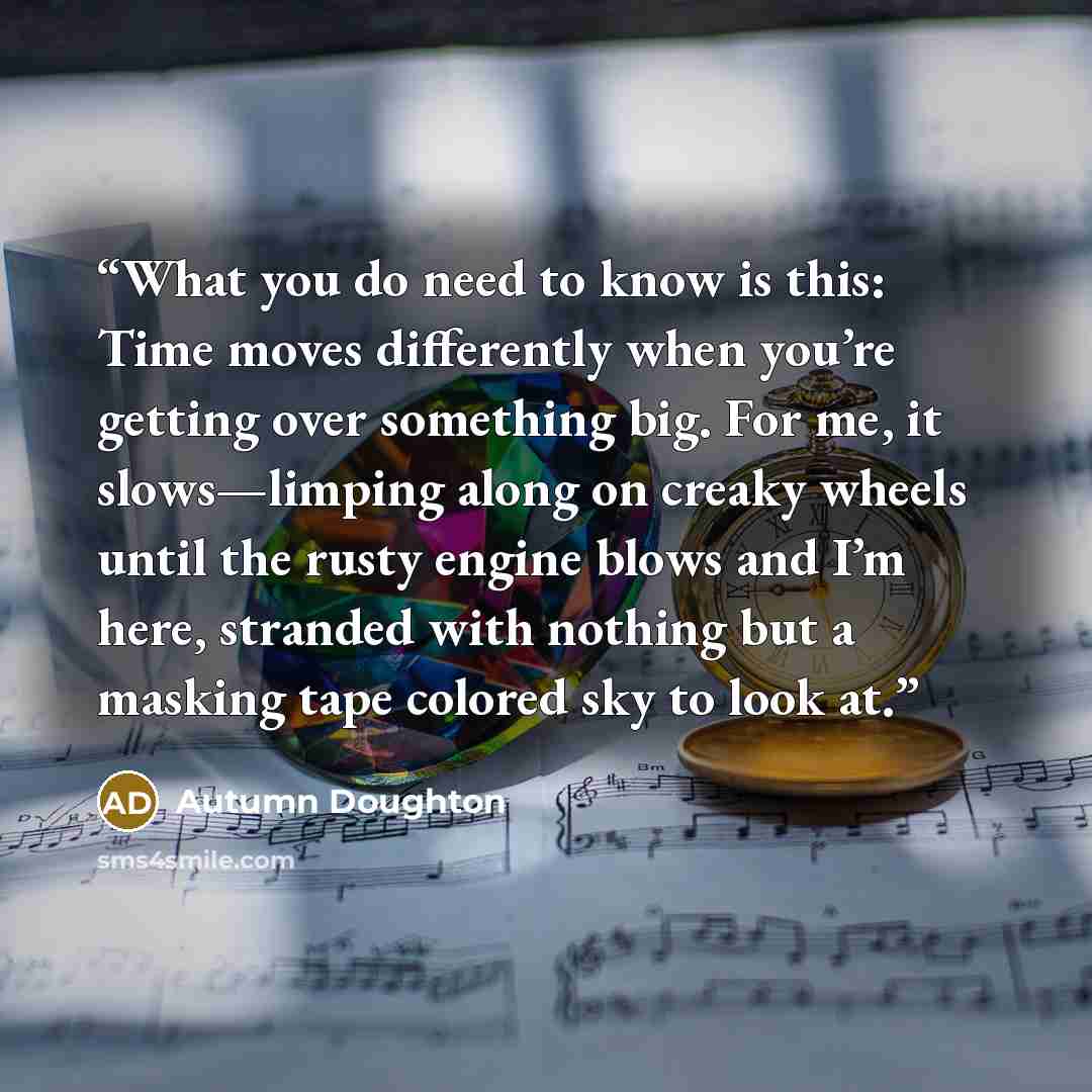 “What you do need to know is this: Time moves differently when you’re getting over something big. For me, it slows—limping along on creaky wheels until the rusty engine blows and I’m here, stranded with nothing but a masking tape colored sky to look at.” quote by Autumn Doughton