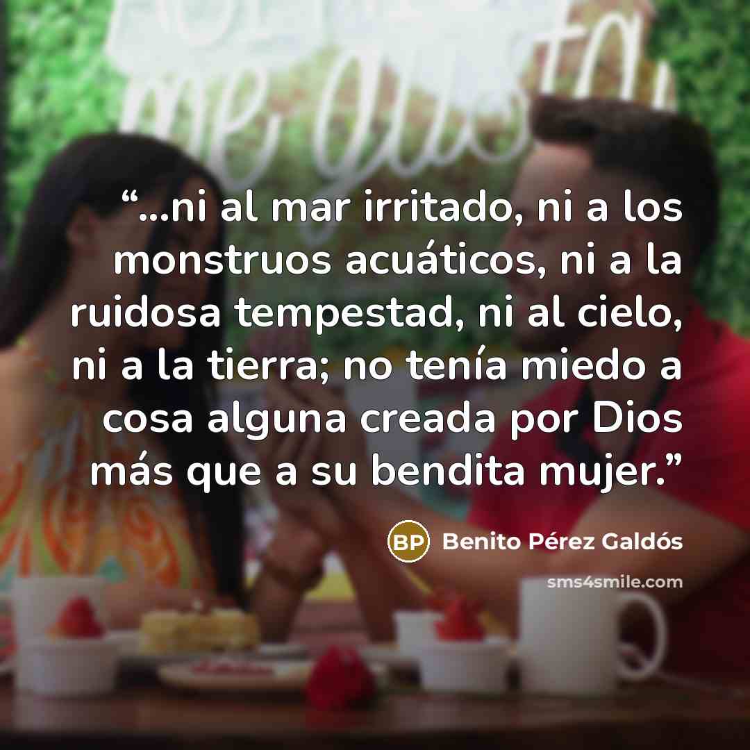 “...ni al mar irritado, ni a los monstruos acuáticos, ni a la ruidosa tempestad, ni al cielo, ni a la tierra; no tenía miedo a cosa alguna creada por Dios más que a su bendita mujer.” quote by Benito Pérez Galdós