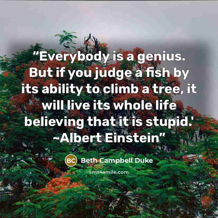 “Everybody is a genius. But if you judge a fish by its ability to climb a tree, it will live its whole life believing that it is stupid.' ~Albert Einstein” quote by Beth Campbell Duke
