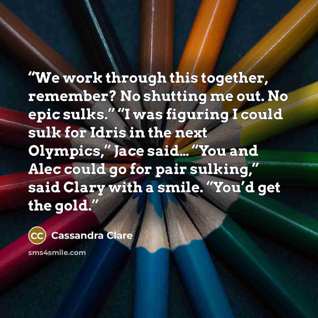 “We work through this together, remember? No shutting me out. No epic sulks.” “I was figuring I could sulk for Idris in the next Olympics,” Jace said… “You and Alec could go for pair sulking,” said Clary with a smile. “You’d get the gold.” quote by Cassandra Clare