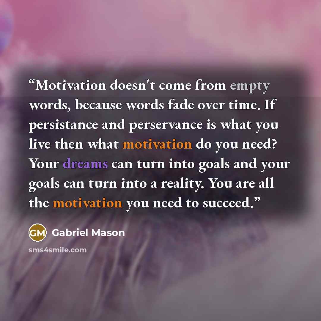 “Motivation doesn't come from empty words, because words fade over time. If persistance and perservance is what you live then what motivation do you need? Your dreams can turn into goals and your goals can turn into a reality. You are all the motivation you need to succeed.” quote by Gabriel Mason