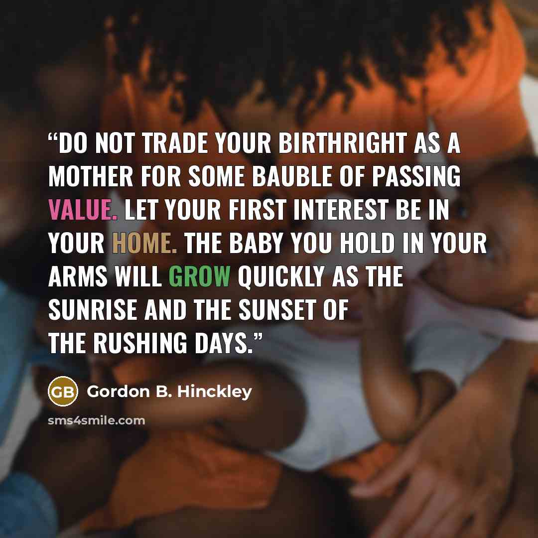 “Do not trade your birthright as a mother for some bauble of passing value. Let your first interest be in your home. The baby you hold in your arms will grow quickly as the sunrise and the sunset of the rushing days.” quote by Gordon B. Hinckley