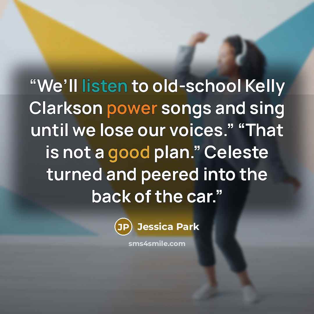 “We’ll listen to old-school Kelly Clarkson power songs and sing until we lose our voices.” “That is not a good plan.” Celeste turned and peered into the back of the car.” quote by Jessica Park