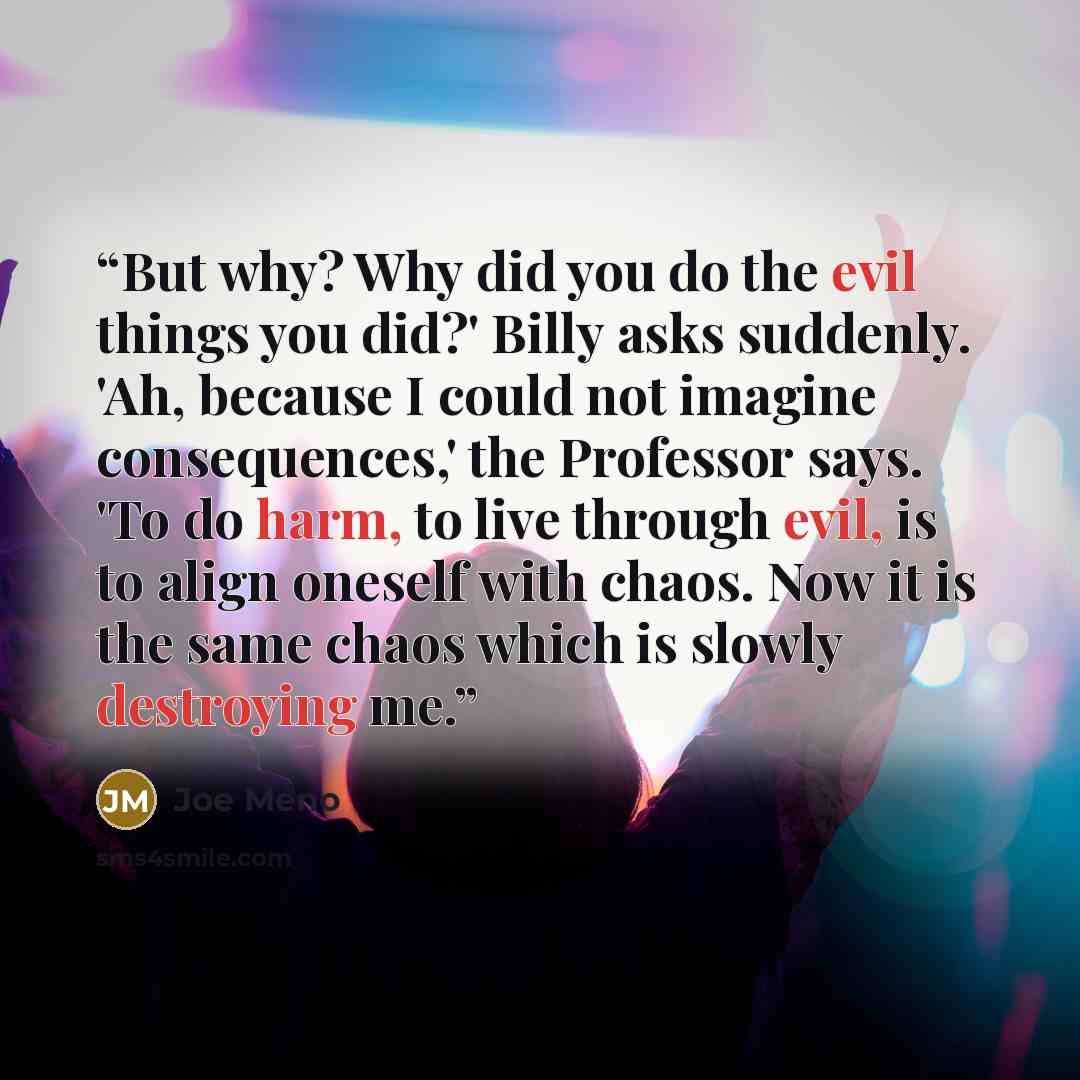 “But why? Why did you do the evil things you did?' Billy asks suddenly. 'Ah, because I could not imagine consequences,' the Professor says. 'To do harm, to live through evil, is to align oneself with chaos. Now it is the same chaos which is slowly destroying me.” quote by Joe Meno