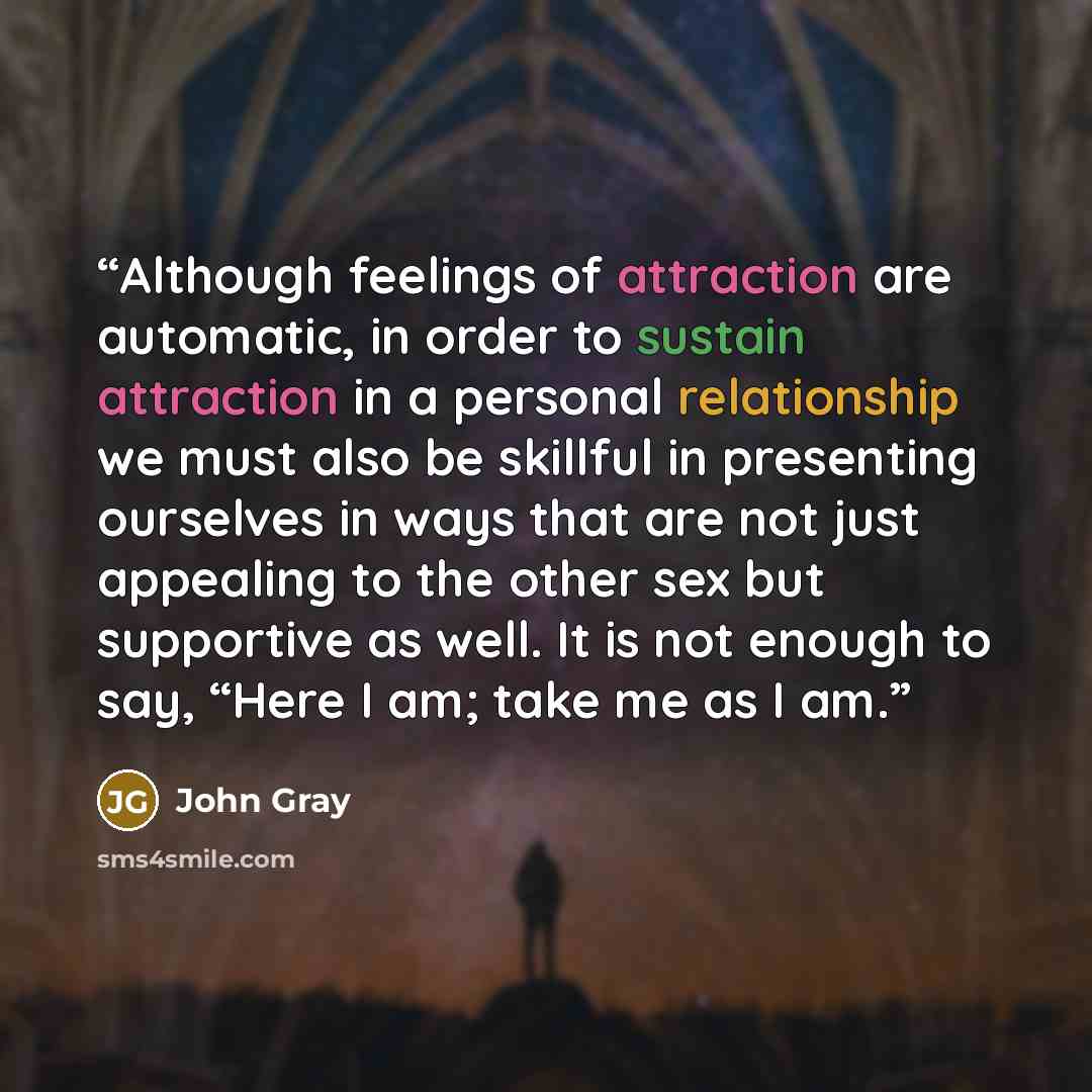 “Although feelings of attraction are automatic, in order to sustain attraction in a personal relationship we must also be skillful in presenting ourselves in ways that are not just appealing to the other sex but supportive as well. It is not enough to say, “Here I am; take me as I am.” quote by John Gray