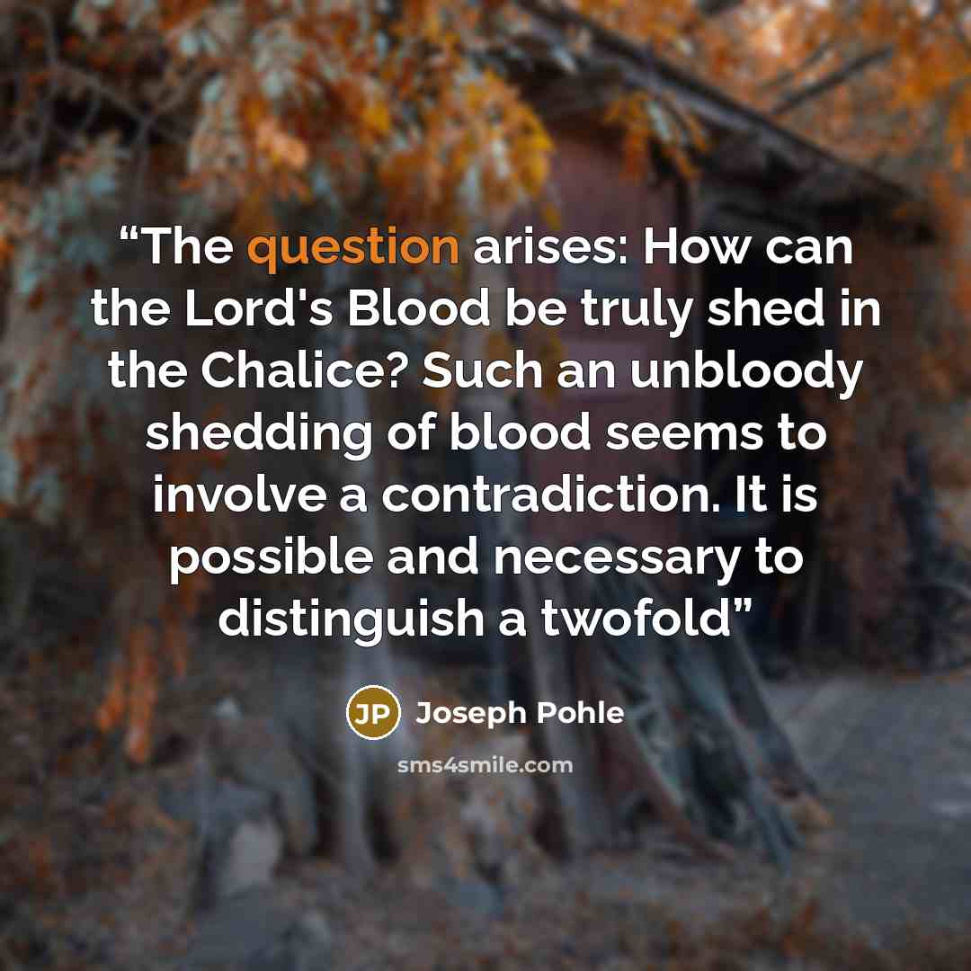 “The question arises: How can the Lord's Blood be truly shed in the Chalice? Such an unbloody shedding of blood seems to involve a contradiction. It is possible and necessary to distinguish a twofold” quote by Joseph Pohle