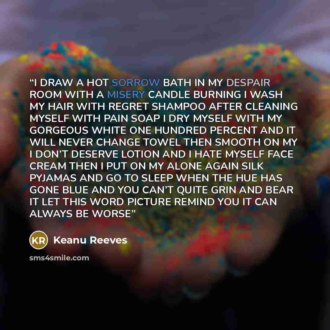 “I DRAW A HOT SORROW BATH IN MY DESPAIR ROOM WITH A MISERY CANDLE BURNING I WASH MY HAIR WITH REGRET SHAMPOO AFTER CLEANING MYSELF WITH PAIN SOAP I DRY MYSELF WITH MY GORGEOUS WHITE ONE HUNDRED PERCENT AND IT WILL NEVER CHANGE TOWEL THEN SMOOTH ON MY I DON’T DESERVE LOTION AND I HATE MYSELF FACE…” quote by Keanu Reeves