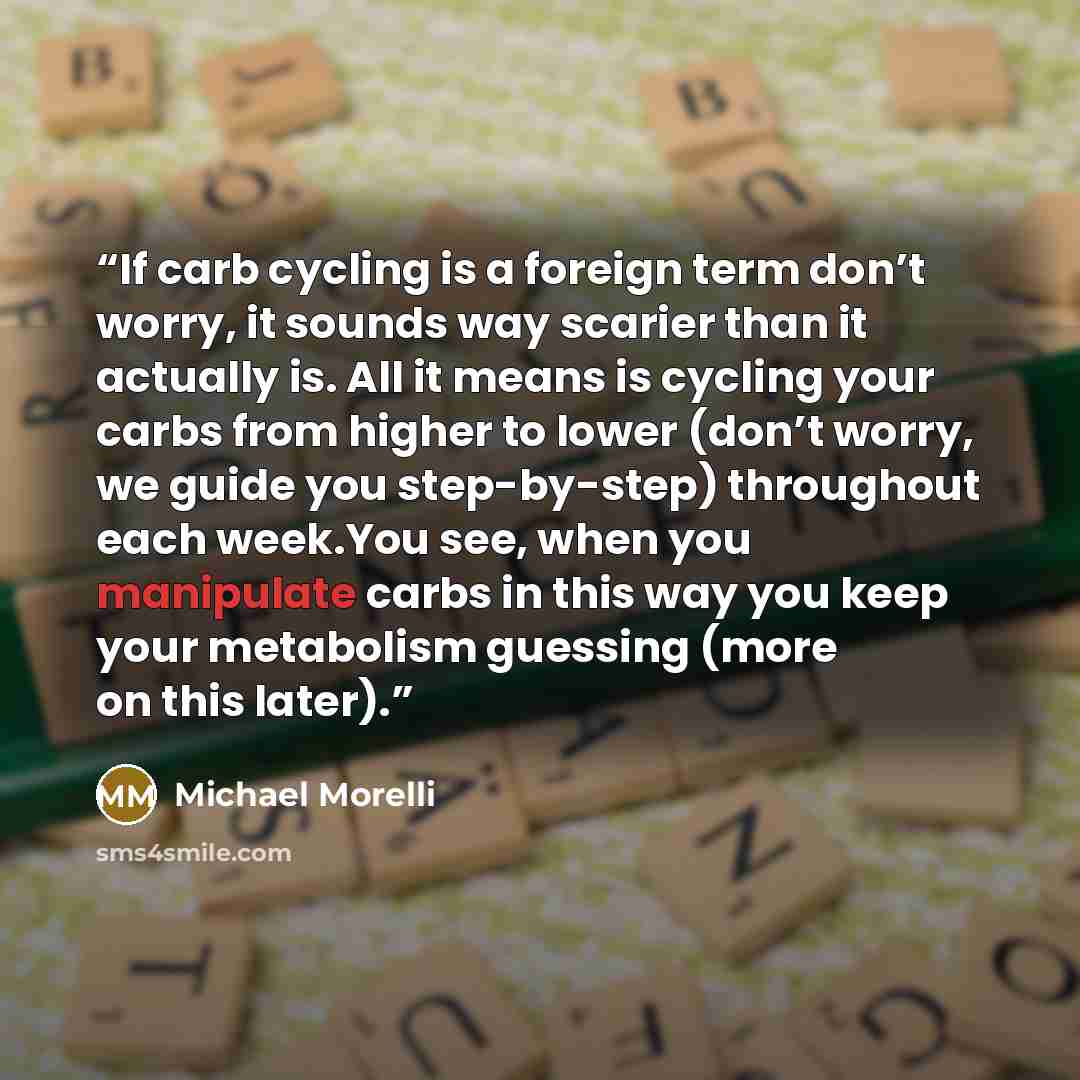 “If carb cycling is a foreign term don’t worry, it sounds way scarier than it actually is. All it means is cycling your carbs from higher to lower (don’t worry, we guide you step-by-step) throughout each week.You see, when you manipulate carbs in this way you keep your metabolism guessing (more on…” quote by Michael Morelli