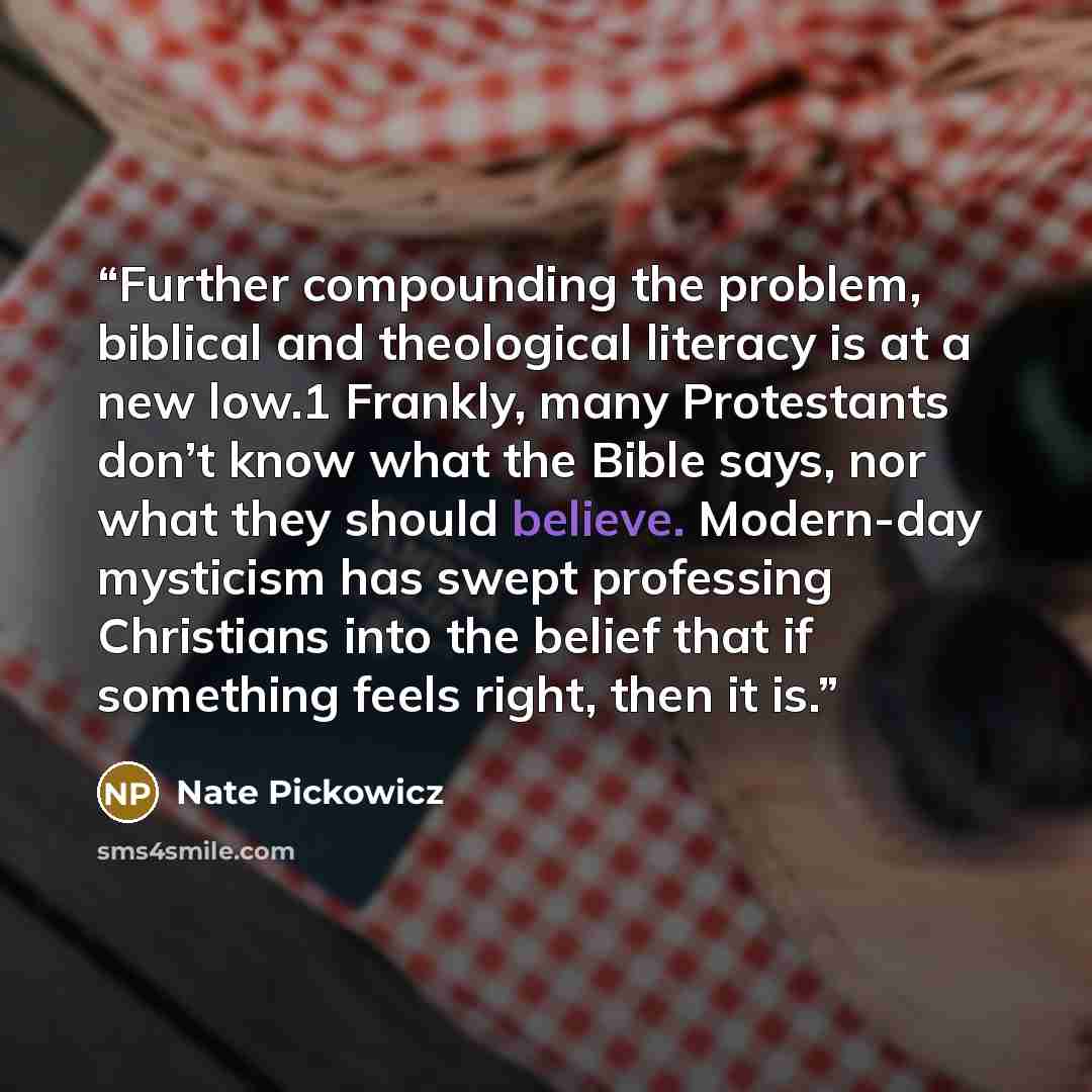 “Further compounding the problem, biblical and theological literacy is at a new low.1 Frankly, many Protestants don’t know what the Bible says, nor what they should believe. Modern-day mysticism has swept professing Christians into the belief that if something feels right, then it is.” quote by Nate Pickowicz