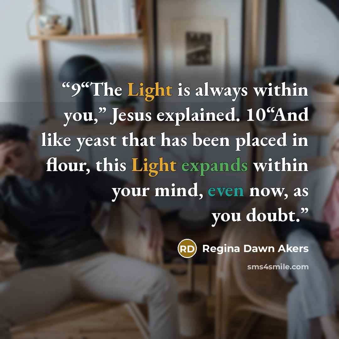 “9“The Light is always within you,” Jesus explained. 10“And like yeast that has been placed in flour, this Light expands within your mind, even now, as you doubt.” quote by Regina Dawn Akers