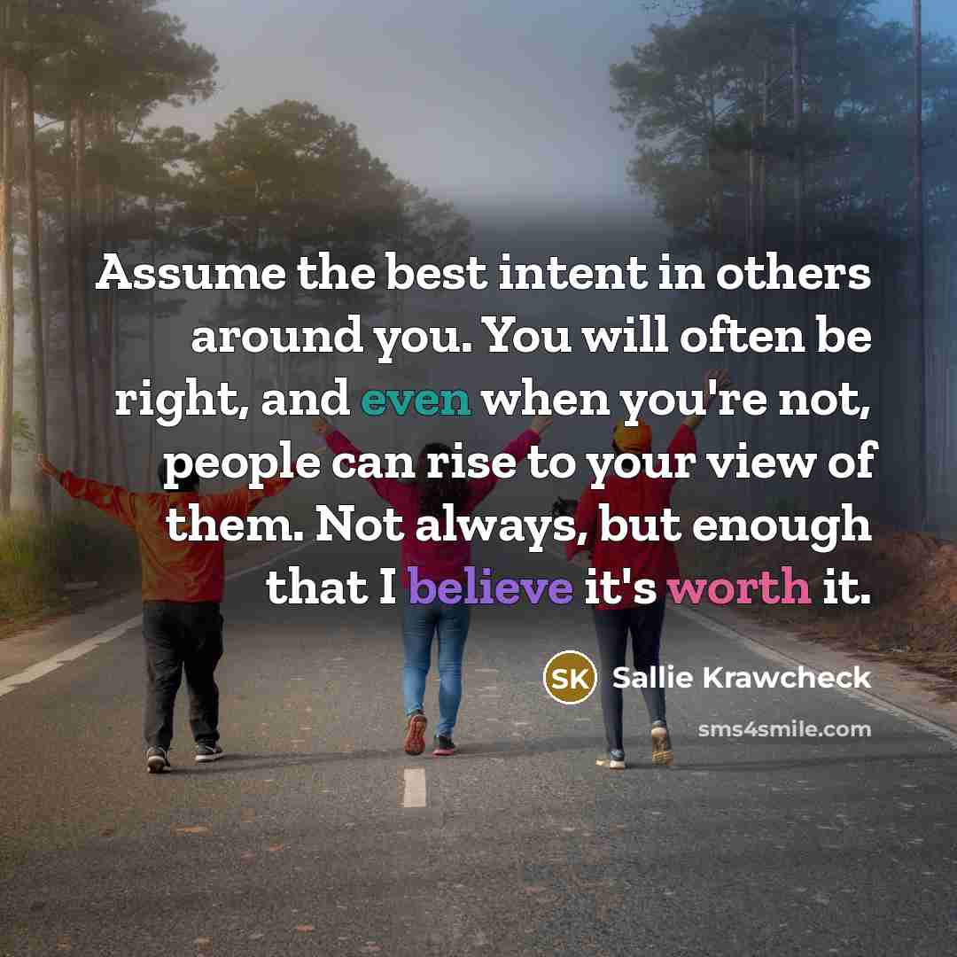 “Assume the best intent in others around you. You will often be right, and even when you're not, people can rise to your view of them. Not always, but enough that I believe it's worth it.” quote by Sallie Krawcheck