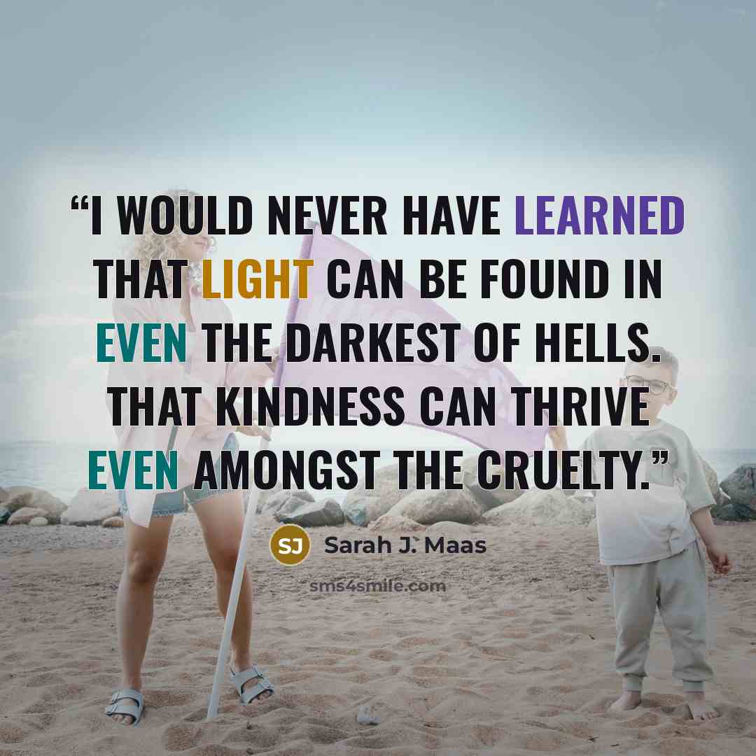 “I would never have learned that light can be found in even the darkest of hells. That kindness can thrive even amongst the cruelty.” quote by Sarah J. Maas