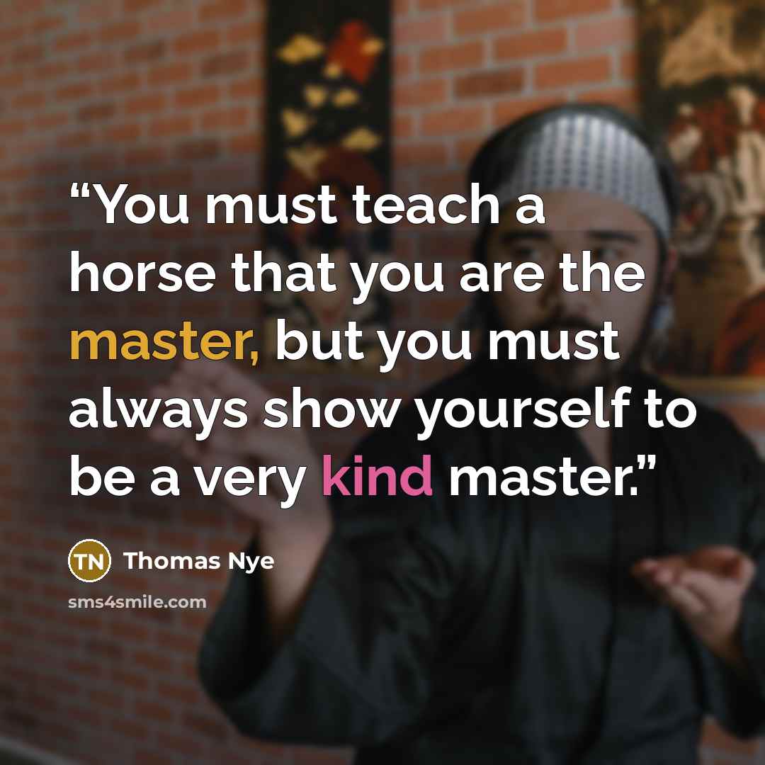 “You must teach a horse that you are the master, but you must always show yourself to be a very kind master.” quote by Thomas Nye