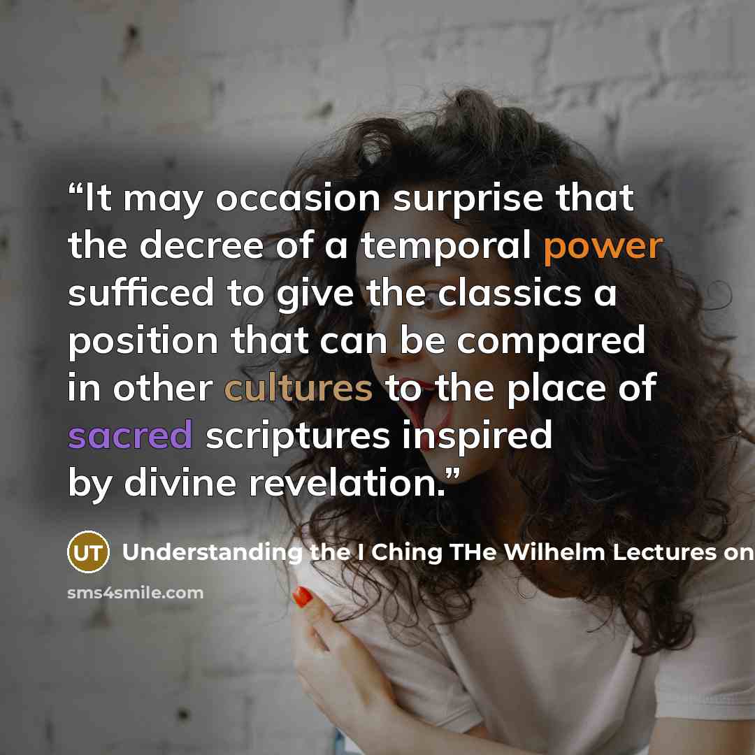 “It may occasion surprise that the decree of a temporal power sufficed to give the classics a position that can be compared in other cultures to the place of sacred scriptures inspired by divine revelation.” quote by Understanding the I Ching THe Wilhelm Lectures on the Book of Changes by Hellmut Wilhelm and Richard