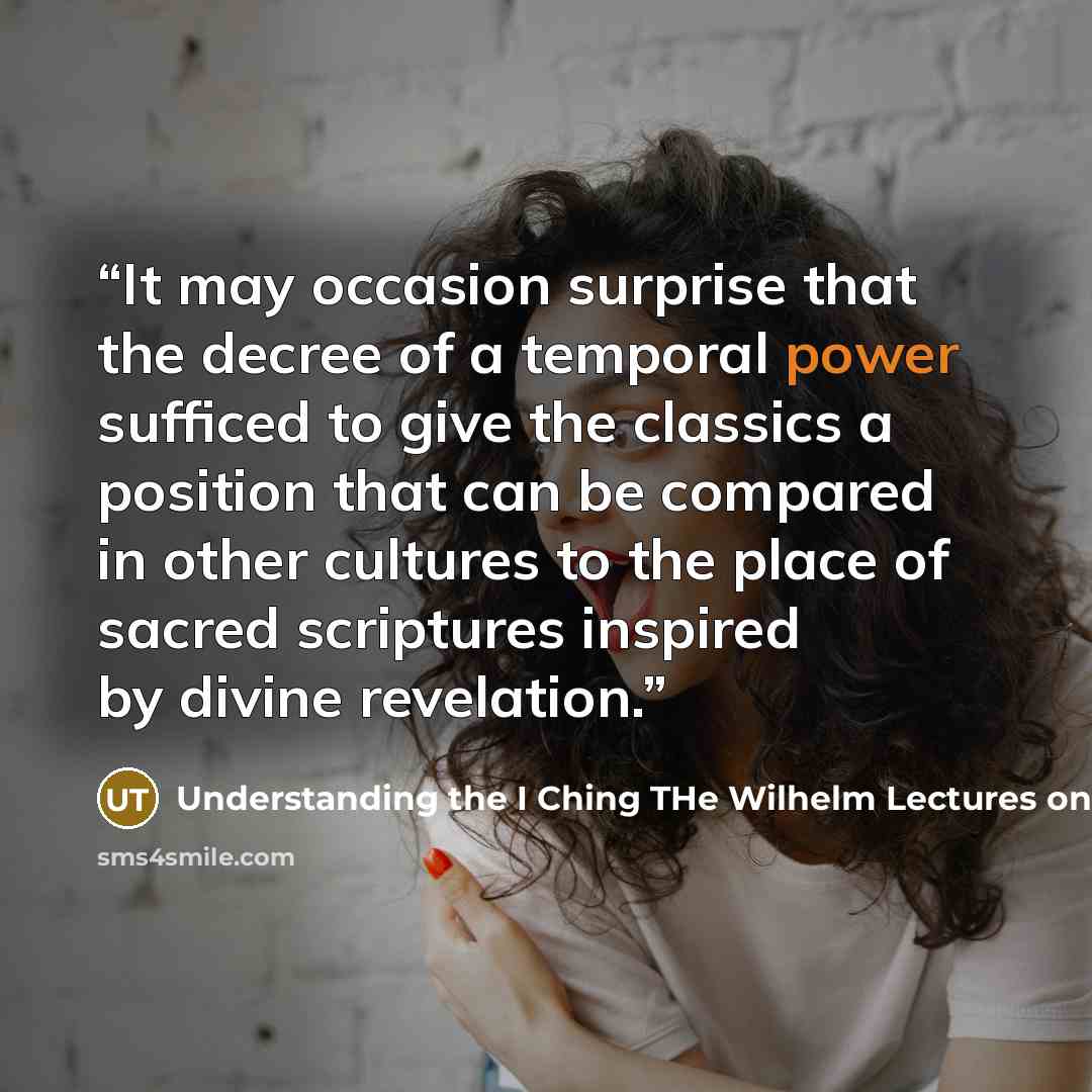 “It may occasion surprise that the decree of a temporal power sufficed to give the classics a position that can be compared in other cultures to the place of sacred scriptures inspired by divine revelation.” quote by Understanding the I Ching THe Wilhelm Lectures on the Book of Changes by Hellmut Wilhelm and Richard