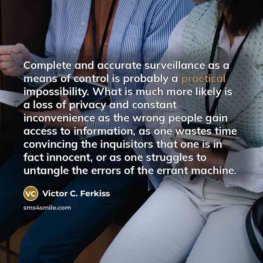 “Complete and accurate surveillance as a means of control is probably a practical impossibility. What is much more likely is a loss of privacy and constant inconvenience as the wrong people gain access to information, as one wastes time convincing the inquisitors that one is in fact innocent, or as…” quote by Victor C. Ferkiss