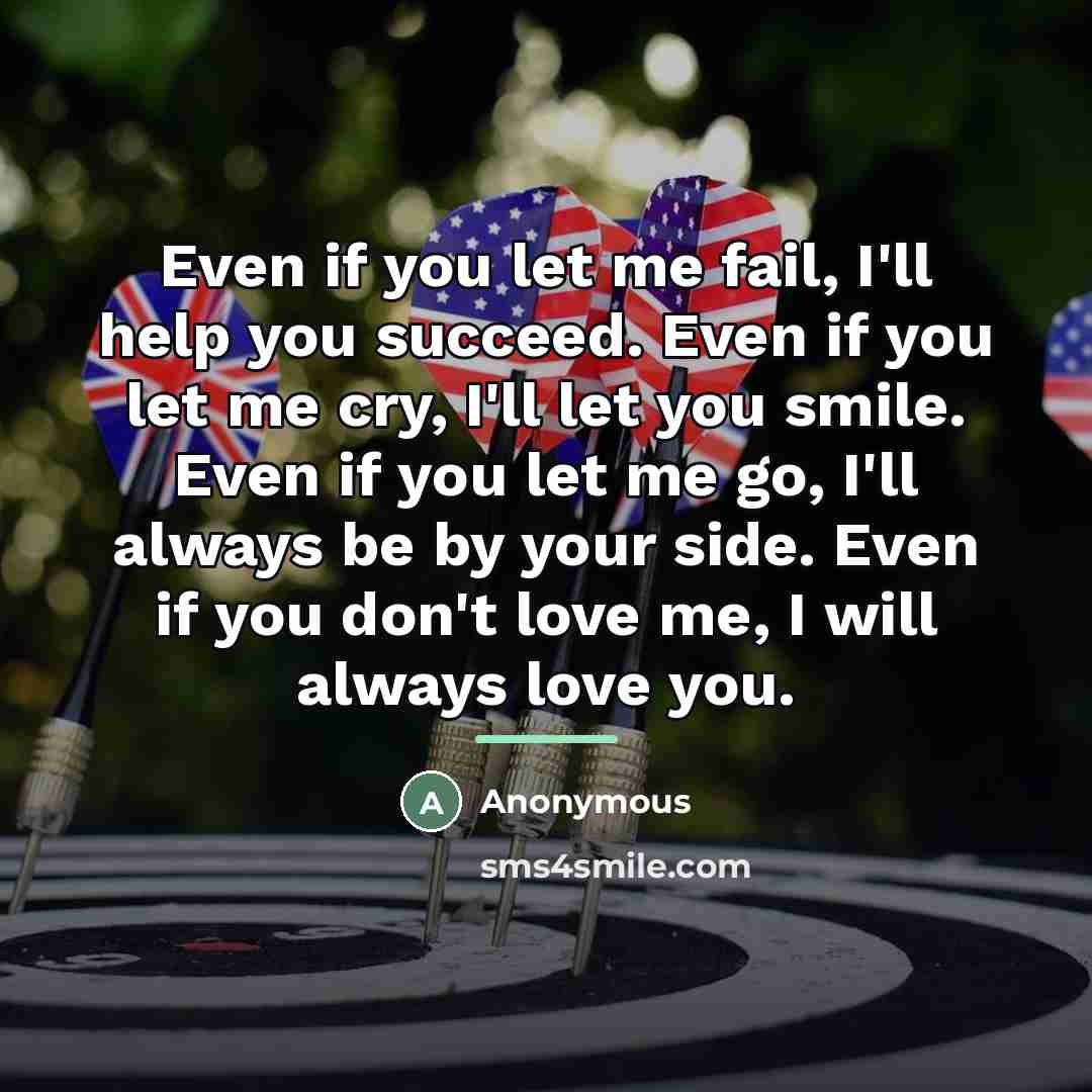 “Even if you let me fail, I'll help you succeed. Even if you let me cry, I'll let you smile. Even if you let me go, I'll always be by your side. Even if you don't love me, I will always love you.” quote by Anonymous