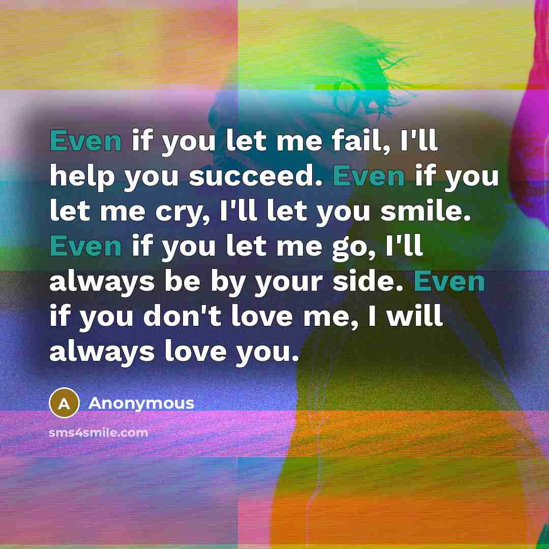 “Even if you let me fail, I'll help you succeed. Even if you let me cry, I'll let you smile. Even if you let me go, I'll always be by your side. Even if you don't love me, I will always love you.” quote by Anonymous