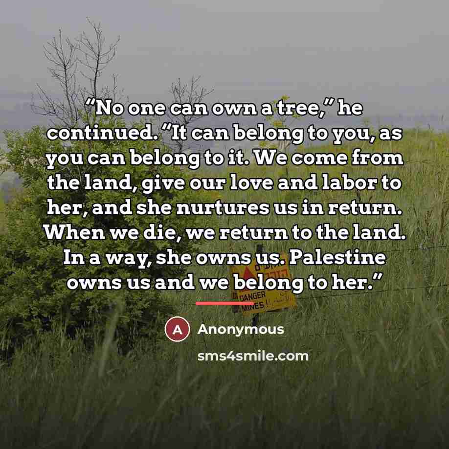 “No one can own a tree,” he continued. “It can belong to you, as you can belong to it. We come from the land, give our love and labor to her, and she nurtures us in return. When we die, we return to the land. In a way, she owns us. Palestine owns us and we belong to her.” quote by Anonymous
