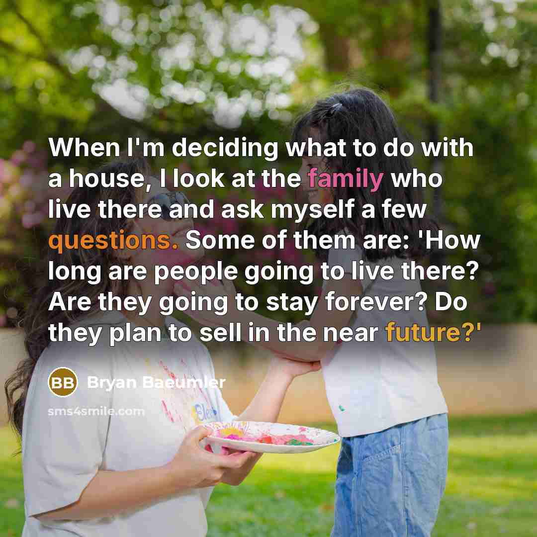 “When I'm deciding what to do with a house, I look at the family who live there and ask myself a few questions. Some of them are: 'How long are people going to live there? Are they going to stay forever? Do they plan to sell in the near future?'” quote by Bryan Baeumler