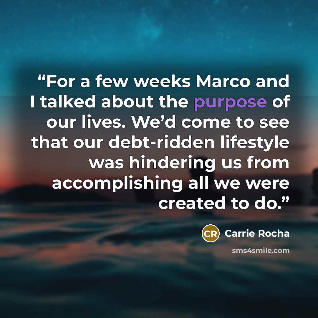 “For a few weeks Marco and I talked about the purpose of our lives. We’d come to see that our debt-ridden lifestyle was hindering us from accomplishing all we were created to do.” quote by Carrie Rocha