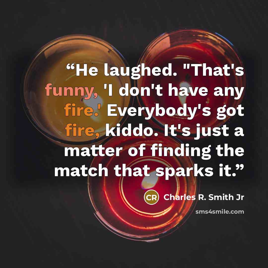 “He laughed. "That's funny, 'I don't have any fire.' Everybody's got fire, kiddo. It's just a matter of finding the match that sparks it.” quote by Charles R. Smith Jr