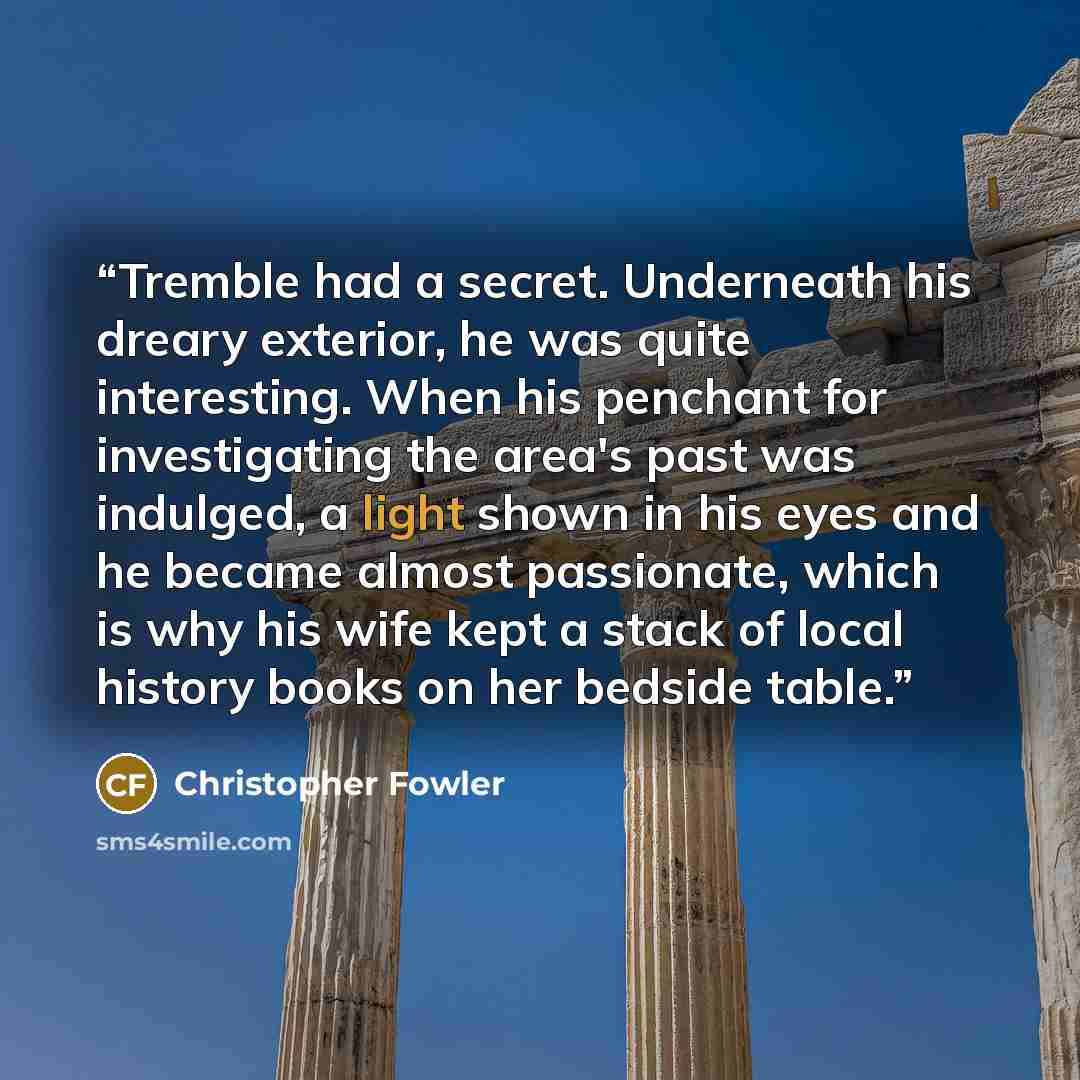 “Tremble had a secret. Underneath his dreary exterior, he was quite interesting. When his penchant for investigating the area's past was indulged, a light shown in his eyes and he became almost passionate, which is why his wife kept a stack of local history books on her bedside table.” quote by Christopher Fowler