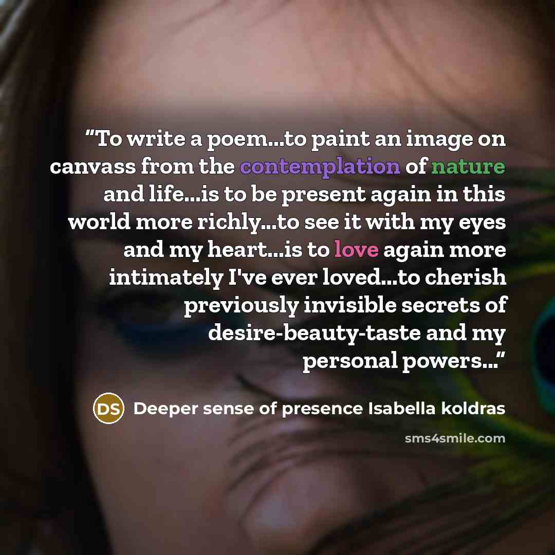 “To write a poem...to paint an image on canvass from the contemplation of nature and life...is to be present again in this world more richly...to see it with my eyes and my heart...is to love again more intimately I've ever loved...to cherish previously invisible secrets of desire-beauty-taste and…” quote by Deeper sense of presence Isabella koldras