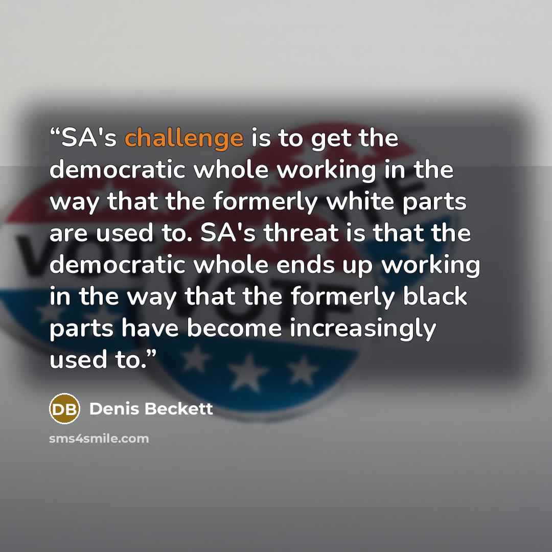 “SA's challenge is to get the democratic whole working in the way that the formerly white parts are used to. SA's threat is that the democratic whole ends up working in the way that the formerly black parts have become increasingly used to.” quote by Denis Beckett
