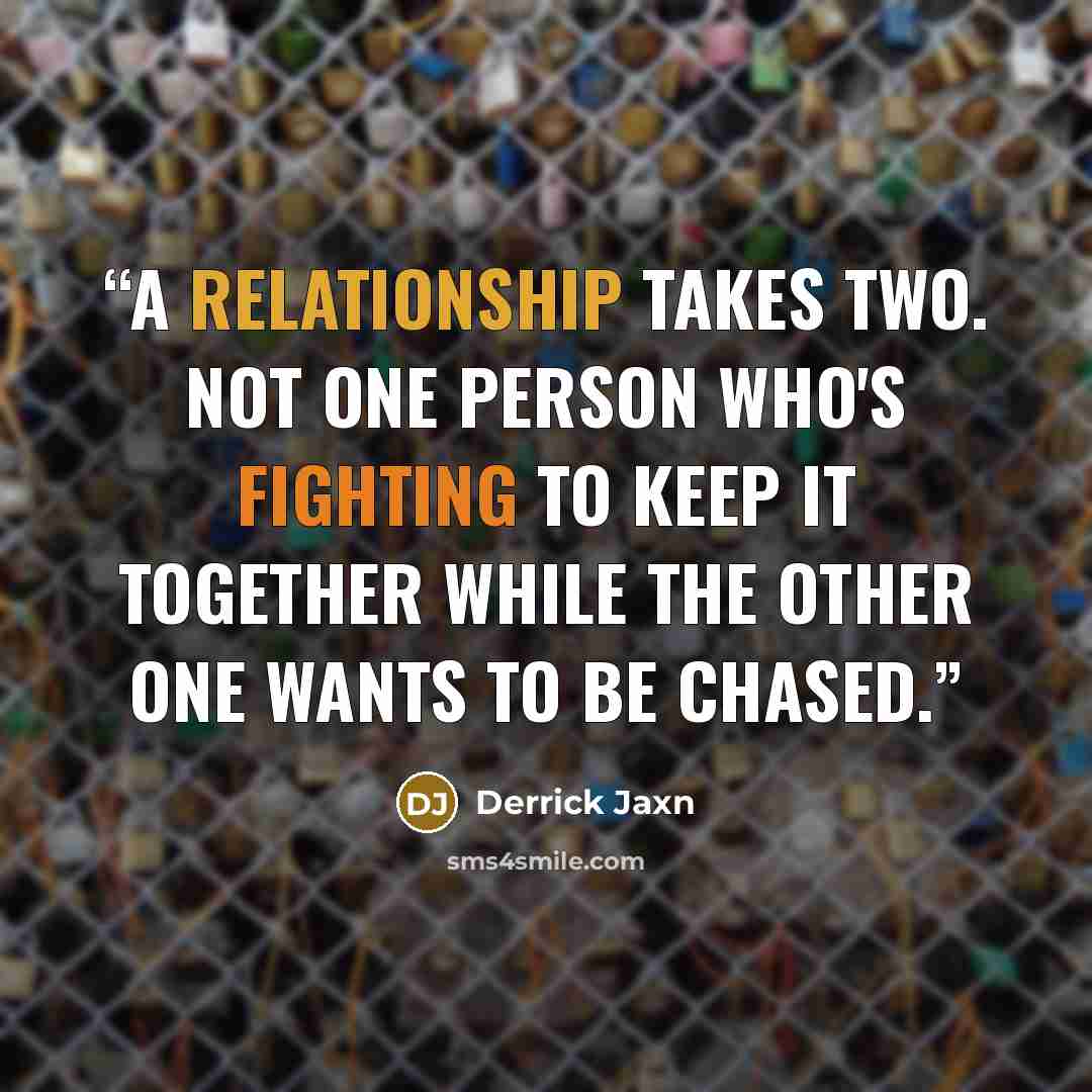 “A relationship takes two. Not one person who's fighting to keep it together while the other one wants to be chased.” quote by Derrick Jaxn