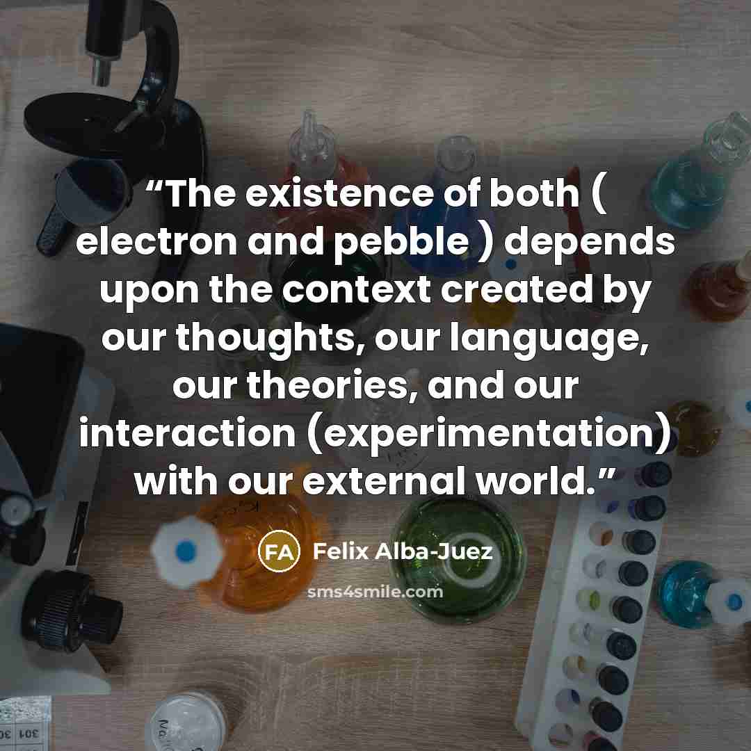 “The existence of both ( electron and pebble ) depends upon the context created by our thoughts, our language, our theories, and our interaction (experimentation) with our external world.” quote by Felix Alba-Juez