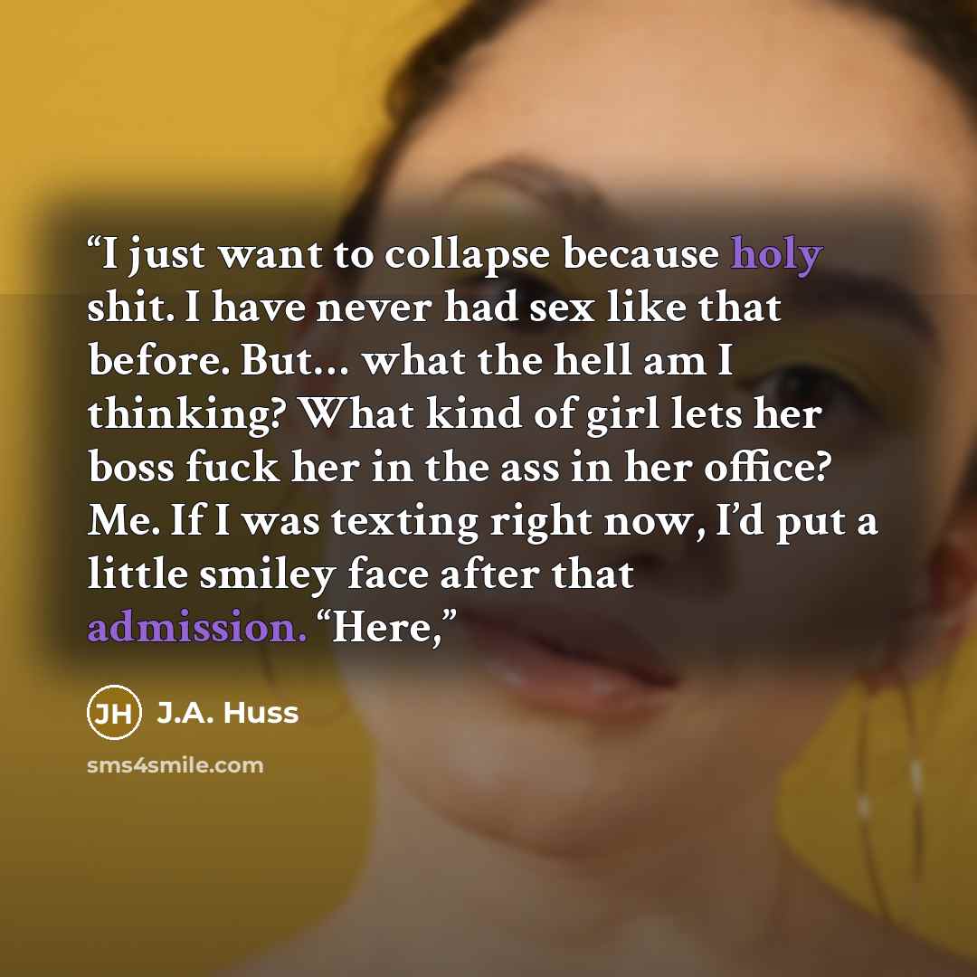 “I just want to collapse because holy shit. I have never had sex like that before. But… what the hell am I thinking? What kind of girl lets her boss fuck her in the ass in her office? Me. If I was texting right now, I’d put a little smiley face after that admission. “Here,” quote by J.A. Huss