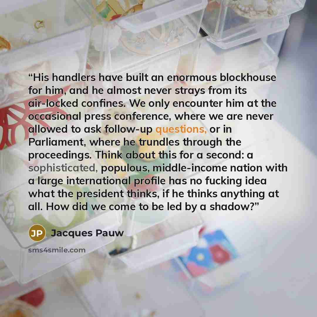 “His handlers have built an enormous blockhouse for him, and he almost never strays from its air-locked confines. We only encounter him at the occasional press conference, where we are never allowed to ask follow-up questions, or in Parliament, where he trundles through the proceedings. Think about…” quote by Jacques Pauw