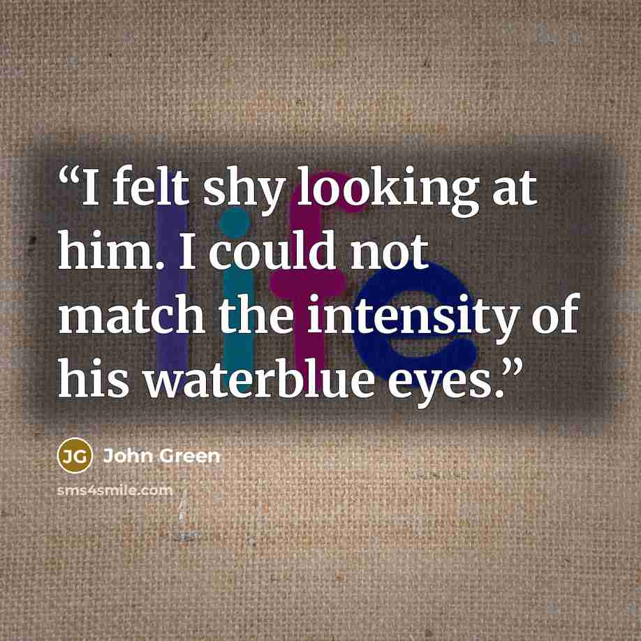 “I felt shy looking at him. I could not match the intensity of his waterblue eyes.” quote by John Green