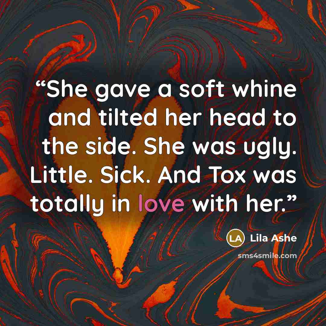 “She gave a soft whine and tilted her head to the side. She was ugly. Little. Sick. And Tox was totally in love with her.” quote by Lila Ashe