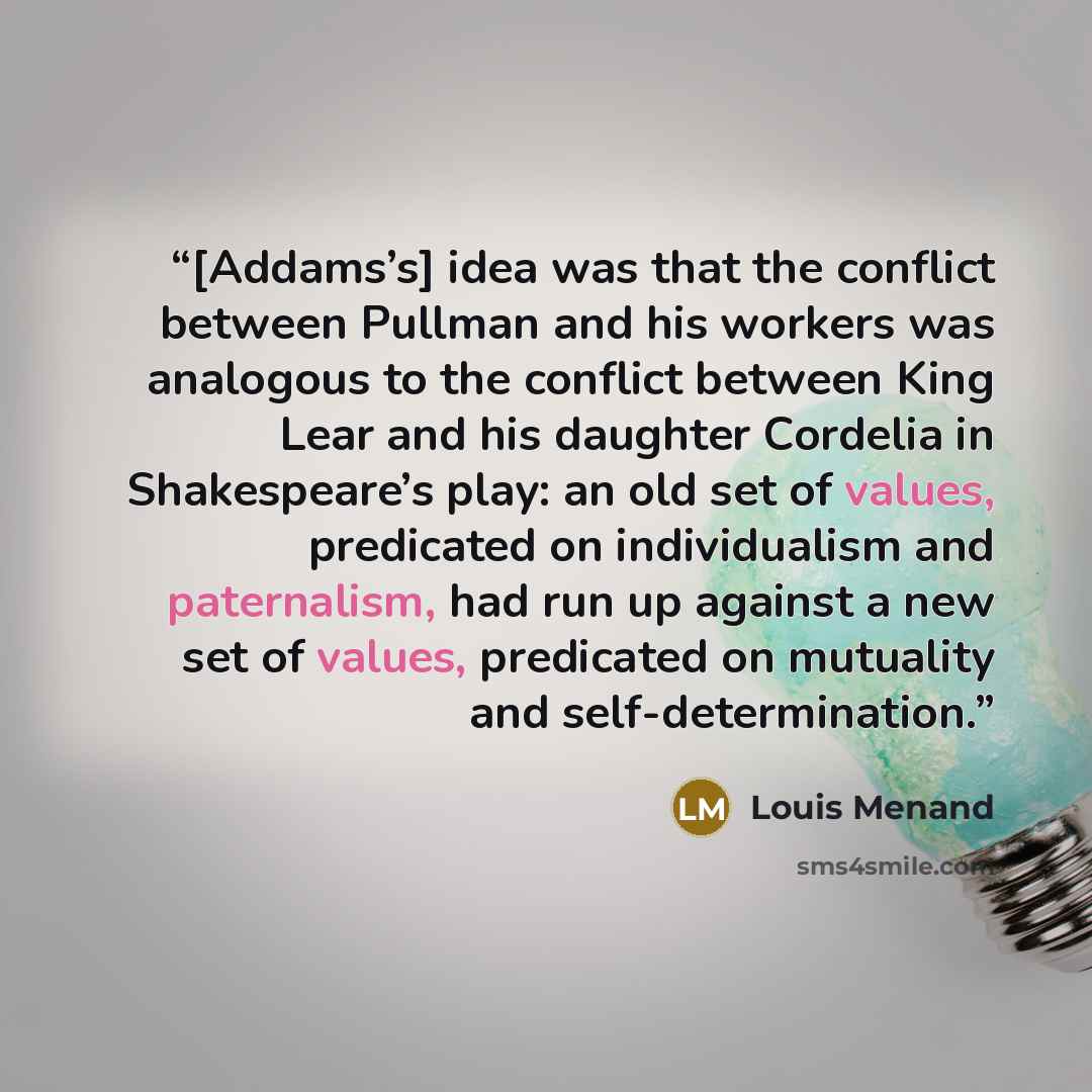“[Addams’s] idea was that the conflict between Pullman and his workers was analogous to the conflict between King Lear and his daughter Cordelia in Shakespeare’s play: an old set of values, predicated on individualism and paternalism, had run up against a new set of values, predicated on mutuality…” quote by Louis Menand