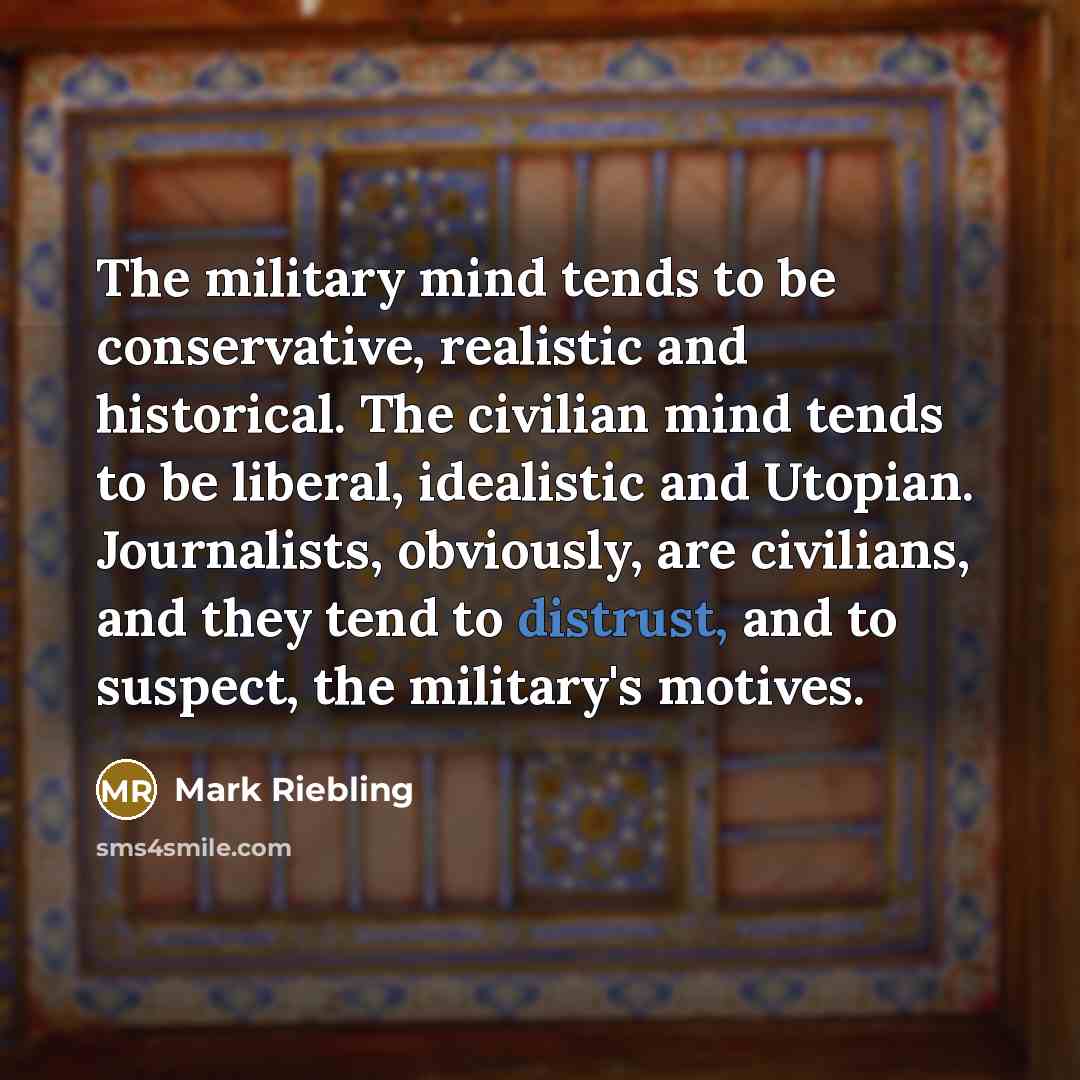 “The military mind tends to be conservative, realistic and historical. The civilian mind tends to be liberal, idealistic and Utopian. Journalists, obviously, are civilians, and they tend to distrust, and to suspect, the military's motives.” quote by Mark Riebling