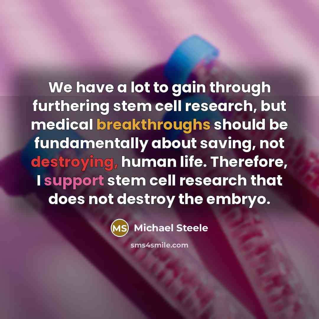 “We have a lot to gain through furthering stem cell research, but medical breakthroughs should be fundamentally about saving, not destroying, human life. Therefore, I support stem cell research that does not destroy the embryo.” quote by Michael Steele