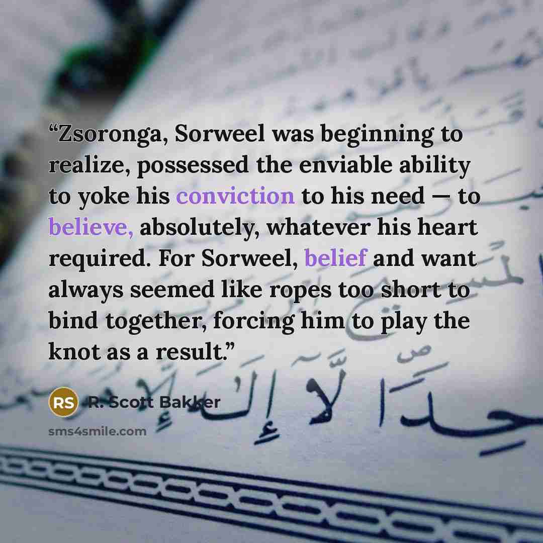 “Zsoronga, Sorweel was beginning to realize, possessed the enviable ability to yoke his conviction to his need — to believe, absolutely, whatever his heart required. For Sorweel, belief and want always seemed like ropes too short to bind together, forcing him to play the knot as a result.” quote by R. Scott Bakker