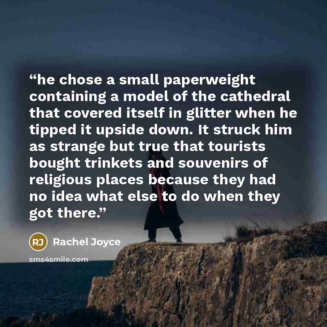 “he chose a small paperweight containing a model of the cathedral that covered itself in glitter when he tipped it upside down. It struck him as strange but true that tourists bought trinkets and souvenirs of religious places because they had no idea what else to do when they got there.” quote by Rachel Joyce