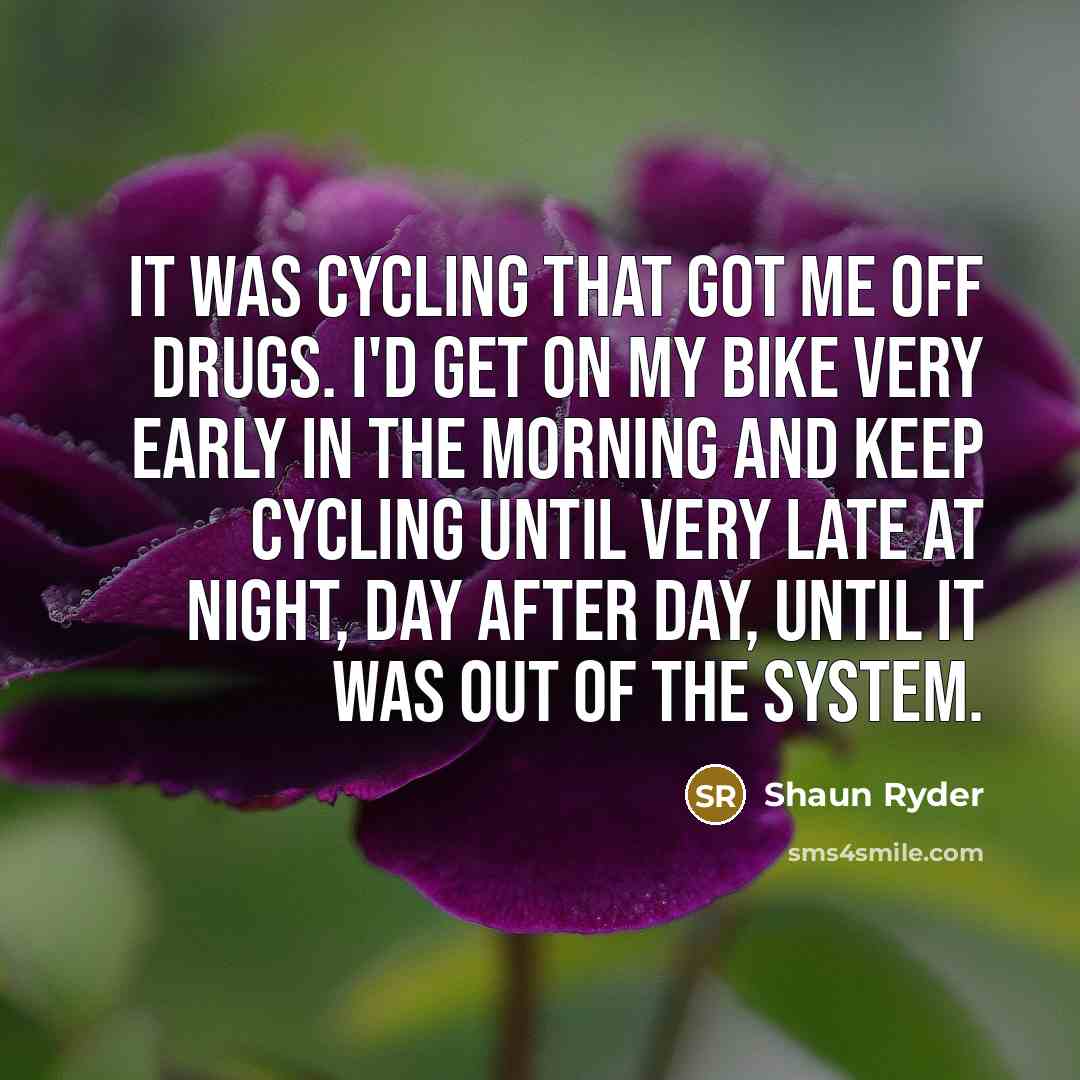 “It was cycling that got me off drugs. I'd get on my bike very early in the morning and keep cycling until very late at night, day after day, until it was out of the system.” quote by Shaun Ryder