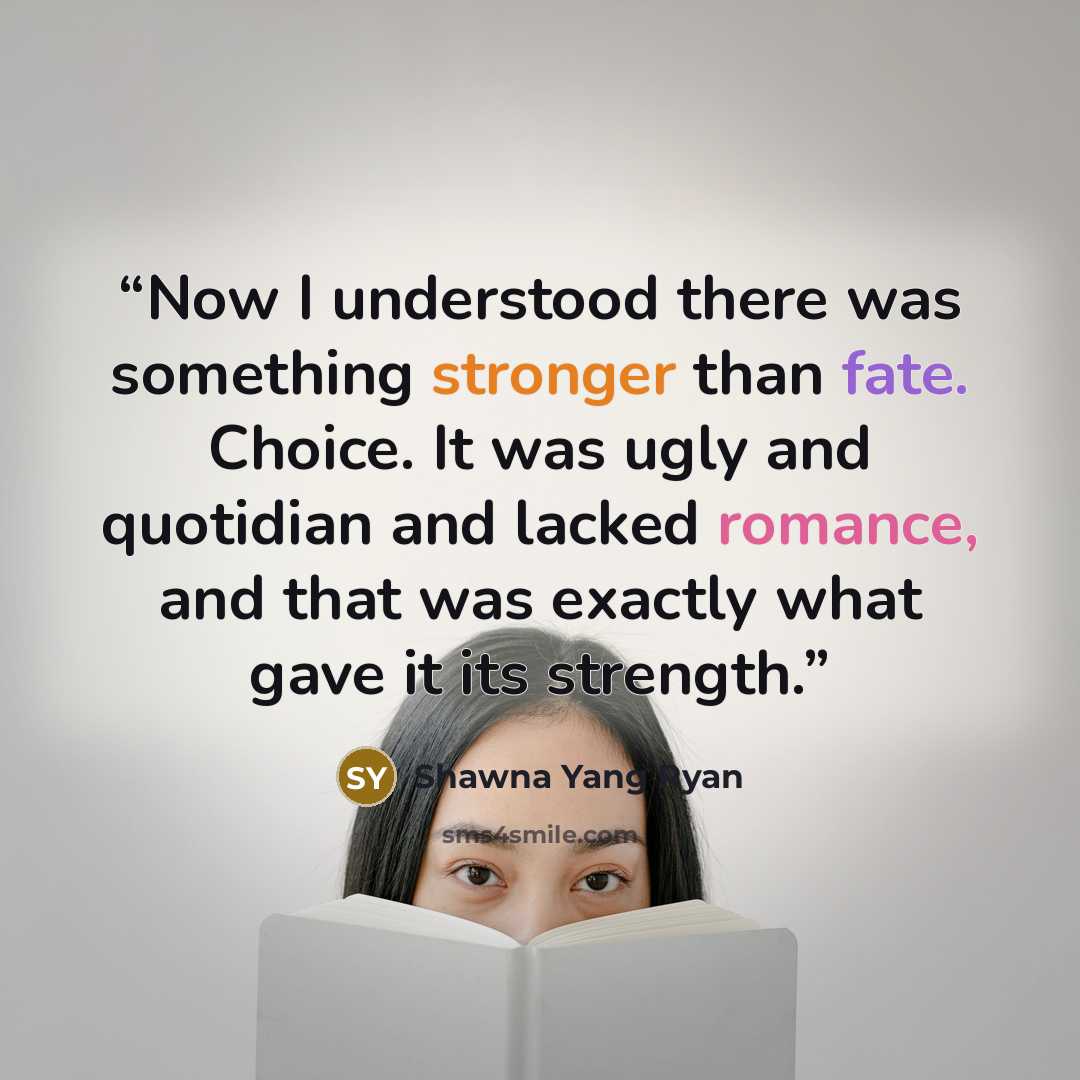 “Now I understood there was something stronger than fate. Choice. It was ugly and quotidian and lacked romance, and that was exactly what gave it its strength.” quote by Shawna Yang Ryan